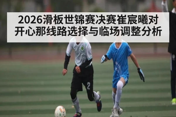 2026滑板世锦赛决赛崔宸曦对开心那线路选择与临场调整分析 | KAIYUNSPORTS